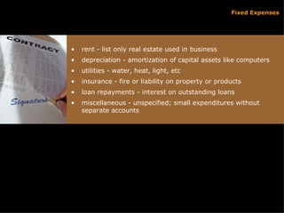 Fixed Expenses rent - list only real estate used in business depreciation - amortization of capital assets like computers utilities - water, heat, light, etc insurance - fire or liability on property or products loan repayments - interest on outstanding loans miscellaneous - unspecified; small expenditures without separate accounts 