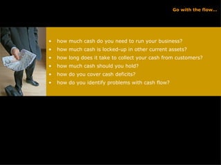 Go with the flow… how much cash do you need to run your business? how much cash is locked-up in other current assets? how long does it take to collect your cash from customers? how much cash should you hold? how do you cover cash deficits? how do you identify problems with cash flow? 