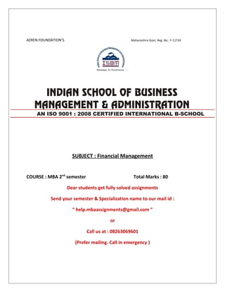 AEREN FOUNDATION’S Maharashtra Govt. Reg. No.: F-11724
SUBJECT : Financial Management
COURSE : MBA 2nd
semester Total Marks : 80
Dear students get fully solved assignments
Send your semester & Specialization name to our mail id :
“ help.mbaassignments@gmail.com ”
or
Call us at : 08263069601
(Prefer mailing. Call in emergency )
AN ISO 9001 : 2008 CERTIFIED INTERNATIONAL B-SCHOOL
 