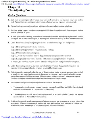 © 2018 Pearson Education, Inc. 3-1
Chapter 3
The Adjusting Process
Review Questions
1. Cash basis accounting records revenues only when cash is received and expenses only when cash is
paid. Accrual basis accounting records revenues when earned and expenses when incurred.
2. Accrual basis accounting is consistent with generally accepted accounting principles.
3. The time period concept requires companies to divide its activities into small time segments such as
months, quarters, or years.
4. A fiscal year is an accounting year of any 12 consecutive months. A company might choose to use a
fiscal year that is not a calendar year, if the low point in business activity is other than December 31.
5. Under the revenue recognition principle, revenue is determined using a five step process:
Step 1: Identify the contract with the customer.
Step 2: Identify the performance obligations in the contract.
Step 3: Determine the transaction price.
Step 4: Allocate the transaction price to the performance obligations in the contract.
Step 5: Recognize revenue when (or as) the entity satisfies each performance obligation.
In essence, the company records revenue when the entity satisfies each performance obligation.
6. Under the matching principle, expenses are linked to the revenues they generate. Expenses are
recorded in the same period as the revenues generated by the expenses.
7. Adjusting entries are completed at the end of the accounting period to record revenues in the period
in which they are earned and expenses in the period in which they are incurred. Adjusting entries
also update asset and liability accounts. Adjustments are needed to properly measure net income
(loss) on the income statement and assets and liabilities on the balance sheet.
8. The two basic categories of adjusting entries are deferrals and accruals.
• Two examples of deferrals are prepaid expenses (such as Prepaid Rent and Office Supplies) and
unearned revenues (such as Unearned Service Revenue).
• Two examples of accruals are accrued expenses (such as Accrued Salaries Expense) and accrued
revenues (such as Accrued Service Revenue).
9. A deferred expense is an advance payment of a future expense, and is considered an asset rather than
an expense. When the prepayment is used up, the used portion of the asset becomes an expense via
an adjusting entry. An example of a deferred expense is Prepaid Insurance.
Financial Managerial Accounting 6th Edition Horngren Solutions Manual
Full Download: https://alibabadownload.com/product/financial-managerial-accounting-6th-edition-horngren-solutions-manual/
This sample only, Download all chapters at: AlibabaDownload.com
 