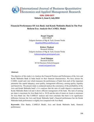 ISSN: 2349-5677 
Volume 1, Issue 2, July 2014 
108 
Financial Performance Of Axis Bank And Kotak Mahindra Bank In The Post Reform Era: Analysis On CAMEL Model Deepti Tripathi ASST.PROF Galgotia Institute of Mgt & Tech, Greater Noida deeptibnt2006@rediffmail.com Kishore Meghani Research Scholar Galgotia Institute of Mgt & Tech, Greater Noida 
kishoremeghani.gimt@gmail.com Swati Mahajan Research Scholar ICFAI Business School,Gurgoan 
swaatii.m@gmail.com Abstract: The objective of this study is to Analyze the Financial Position and Performance of the Axis and Kotak Mahindra Bank in India based on their financial characteristics. We have chosen the CAMEL model and t-test which measures the performance of bank from each of the important parameter like capital adequacy, asset quality, management efficiency, earning quality, liquidity and Sensitivity. The present study is conducted analyze the consistency of the profitability of the Axis and Kotak Mahindra bank’s. It is analyses that the ratio of credit deposit is maximum of Kotak Mahindra Bank Ltd and it shows efficient management of the bank. The ratio of earning per share is maximum for Axis Bank Ltd i.e. 50.28 and the ratio of return on Assets is minimum for Axis Bank Ltd. The CAMELS’ analysis and t-test concludes that there is no significance difference between the Axis and Kotak Mahindra bank’s financial performance but the Kotak Mahindra bank performance is slightly less compared with Axis Bank. Keywords: Elite Banks, CAMELS Model, Axis and Kotak Mahindra bank, financial performance  