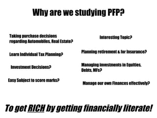 Why are we studying PFP? Interesting Topic? Manage our own Finances effectively? Learn Individual Tax Planning? Managing investments in Equities, Debts, MFs? Taking purchase decisions regarding Automobiles, Real Estate? Investment Decisions? Planning retirement & for Insurance? Easy Subject to score marks? To get   RICH  by getting financially literate!  