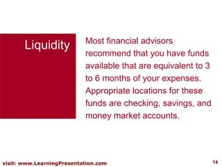 Liquidity Most financial advisors recommend that you have funds available that are equivalent to 3 to 6 months of your expenses. Appropriate locations for these funds are checking, savings, and money market accounts.  