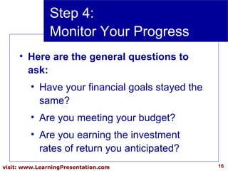 Step 4:  Monitor Your Progress Here are the general questions to ask: Have your financial goals stayed the same? Are you meeting your budget? Are you earning the investment rates of return you anticipated? 