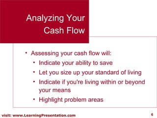 Analyzing Your Cash Flow Assessing your cash flow will: Indicate your ability to save Let you size up your standard of living Indicate if you're living within or beyond your means  Highlight problem areas 