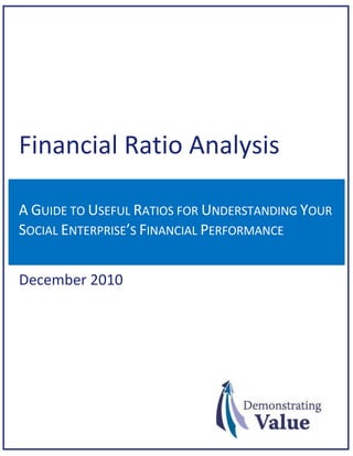 Financial Ratio Analysis
A GUIDE TO USEFUL RATIOS FOR UNDERSTANDING YOUR
SOCIAL ENTERPRISE’S FINANCIAL PERFORMANCE

December 2010

 