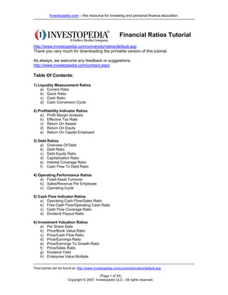 Investopedia.com – the resource for investing and personal finance education.




                                                           Financial Ratios Tutorial
http://www.investopedia.com/university/ratios/default.asp
Thank you very much for downloading the printable version of this tutorial.

As always, we welcome any feedback or suggestions.
http://www.investopedia.com/contact.aspx

Table Of Contents:

1) Liquidity Measurement Ratios
    a) Current Ratio
    b) Quick Ratio
    c) Cash Ratio
    d) Cash Conversion Cycle

2) Profitability Indicator Ratios
    a) Profit Margin Analysis
    b) Effective Tax Rate
    c) Return On Assets
    d) Return On Equity
    e) Return On Capital Employed

3) Debt Ratios
    a) Overview Of Debt
    b) Debt Ratio
    c) Debt-Equity Ratio
    d) Capitalization Ratio
    e) Interest Coverage Ratio
    f) Cash Flow To Debt Ratio

4) Operating Performance Ratios
    a) Fixed-Asset Turnover
    b) Sales/Revenue Per Employee
    c) Operating Cycle

5) Cash Flow Indicator Ratios
    a) Operating Cash Flow/Sales Ratio
    b) Free Cash Flow/Operating Cash Ratio
    c) Cash Flow Coverage Ratio
    d) Dividend Payout Ratio

6) Investment Valuation Ratios
     a) Per Share Data
     b) Price/Book Value Ratio
     c) Price/Cash Flow Ratio
     d) Price/Earnings Ratio
     e) Price/Earnings To Growth Ratio
     f) Price/Sales Ratio
     g) Dividend Yield
     h) Enterprise Value Multiple


This tutorial can be found at: http://www.investopedia.com/university/ratios/default.asp

                                            (Page 1 of 54)
                       Copyright © 2007, Investopedia ULC - All rights reserved.
 