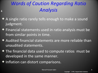 Words of Caution Regarding Ratio Analysis A single ratio rarely tells enough to make a sound judgment. Financial statements used in ratio analysis must be from similar points in time.  Audited financial statements are more reliable than unaudited statements. The financial data used to compute ratios  must be developed in the same manner.  Inflation can distort comparisons.  6 Maroof Hussain Sabri 1994,  HarperCollins  Publishers Copyright 