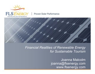 Proven Solar Performance




Financial Realities of Renewable Energy
                  for Sustainable Tourism

                            Joanna Malcolm
                      joanna@flsenergy.com
                         www.flsenergy.com
 