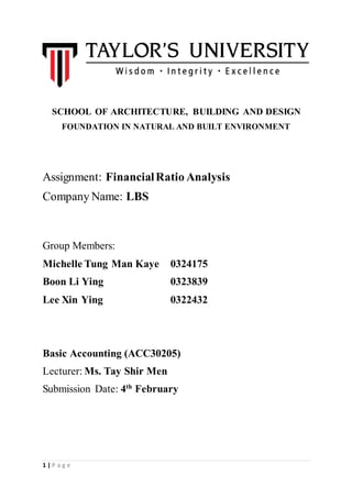 1 | P a g e
SCHOOL OF ARCHITECTURE, BUILDING AND DESIGN
FOUNDATION IN NATURAL AND BUILT ENVIRONMENT
Assignment: FinancialRatio Analysis
Company Name: LBS
Group Members:
Michelle Tung Man Kaye 0324175
Boon Li Ying 0323839
Lee Xin Ying 0322432
Basic Accounting (ACC30205)
Lecturer: Ms. Tay Shir Men
Submission Date: 4th
February
 