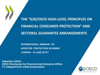 THE “G20/OECD HIGH-LEVEL PRINCIPLES ON
FINANCIAL CONSUMER PROTECTION” AND
SECTORAL GUARANTEE ARRANGEMENTS
INTERNATIONAL SEMINAR ON
INVESTOR PROTECTION SCHEMES
LONDON - 19 JUNE 2015(*)
Sebastian Schich
OECD Directorate for Financial and Enterprise Affairs
(*) Adapted from initial presentation
 