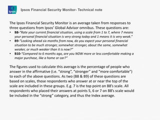 Ipsos Financial Security Monitor- Technical note 
The Ipsos Financial Security Monitor is an average taken from responses to three questions from Ipsos’ Global Advisor omnibus. These questions are: 
•B8-“Rate your current financial situation, using a scale from 1 to 7, where 7 means your personal financial situation is very strong today and 1 means it is very weak.” 
•B9-“Looking ahead six months from now, do you expect your personal financial situation to be much stronger, somewhat stronger, about the same, somewhat weaker, or much weaker than it is now?” 
•B10-“Compared to 6 months ago, are you NOW more or less comfortable making a major purchase, like a home or car?” The figures used to calculate this average is the percentage of people who answer in the affirmative (i.e. “strong”, “stronger” and “more comfortable”) to each of the above questions. As two (B8 & B9) of these questions are based on scales, those respondents who answer at or near the top of the scale are included in these groups. E.g. 7 is the top point on B8’s scale. All respondents who placed their answers at points 5, 6 or 7 on B8’s scale would be included in the “strong” category, and thus the Index average.  