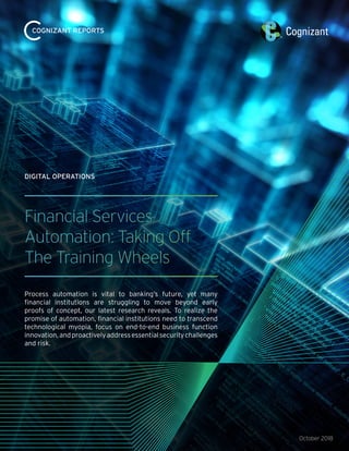 October 2018
Financial Services
Automation: Taking Off
The Training Wheels
Process automation is vital to banking’s future, yet many
financial institutions are struggling to move beyond early
proofs of concept, our latest research reveals. To realize the
promise of automation, financial institutions need to transcend
technological myopia, focus on end-to-end business function
innovation,andproactivelyaddressessentialsecuritychallenges
and risk.
DIGITAL OPERATIONS
COGNIZANT REPORTS
 