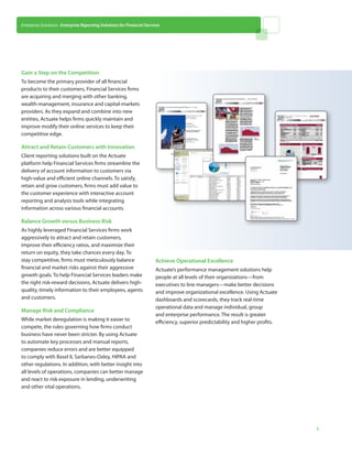Enterprise Solutions: Enterprise Reporting Solutions for Financial Services




Gain a Step on the Competition
To become the primary provider of all financial
products to their customers, Financial Services firms
are acquiring and merging with other banking,
wealth-management, insurance and capital-markets
providers. As they expand and combine into new
entities, Actuate helps firms quickly maintain and
improve modify their online services to keep their
competitive edge.

Attract and Retain Customers with Innovation
Client reporting solutions built on the Actuate
platform help Financial Services firms streamline the
delivery of account information to customers via
high-value and efficient online channels. To satisfy,
retain and grow customers, firms must add value to
the customer experience with interactive account
reporting and analysis tools while integrating
information across various financial accounts.

Balance Growth versus Business Risk
As highly leveraged Financial Services firms work
aggressively to attract and retain customers,
improve their efficiency ratios, and maximize their
return on equity, they take chances every day. To
stay competitive, firms must meticulously balance                       Achieve Operational Excellence
financial and market risks against their aggressive                     Actuate’s performance management solutions help
growth goals. To help Financial Services leaders make                   people at all levels of their organizations—from
the right risk-reward decisions, Actuate delivers high-                 executives to line managers—make better decisions
quality, timely information to their employees, agents                  and improve organizational excellence. Using Actuate
and customers.                                                          dashboards and scorecards, they track real-time
                                                                        operational data and manage individual, group
Manage Risk and Compliance
                                                                        and enterprise performance. The result is greater
While market deregulation is making it easier to
                                                                        efficiency, superior predictability and higher profits.
compete, the rules governing how firms conduct
business have never been stricter. By using Actuate
to automate key processes and manual reports,
companies reduce errors and are better equipped
to comply with Basel II, Sarbanes-Oxley, HIPAA and
other regulations. In addition, with better insight into
all levels of operations, companies can better manage
and react to risk exposure in lending, underwriting
and other vital operations.




                                                                                                                                  2
 