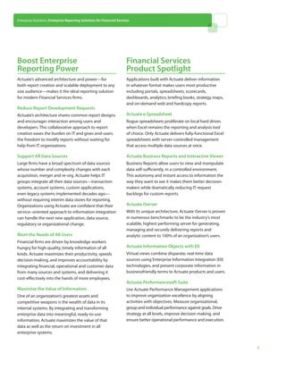 Enterprise Solutions: Enterprise Reporting Solutions for Financial Services




Boost Enterprise                                                         Financial Services
Reporting Power                                                          Product Spotlight
Actuate’s advanced architecture and power—for                            Applications built with Actuate deliver information
both report creation and scalable deployment to any                      in whatever format makes users most productive
size audience—makes it the ideal reporting solution                      including portals, spreadsheets, scorecards,
for modern Financial Services firms.                                     dashboards, analytics, briefing books, strategy maps,
                                                                         and on-demand web and hardcopy reports.
Reduce Report Development Requests
Actuate’s architecture shares common report designs                      Actuate e.Spreadsheet
and encourages interaction among users and                               Rogue spreadsheets proliferate on local hard drives
developers. This collaborative approach to report                        when Excel remains the reporting and analysis tool
creation eases the burden on IT and gives end-users                      of choice. Only Actuate delivers fully-functional Excel
the freedom to modify reports without waiting for                        spreadsheets with server-controlled management
help from IT organizations.                                              that access multiple data sources at once.

Support All Data Sources                                                 Actuate Business Reports and Interactive Viewer
Large firms have a broad spectrum of data sources                        Business Reports allow users to view and manipulate
whose number and complexity changes with each                            data self-sufficiently, in a controlled environment.
acquisition, merger and re-org. Actuate helps IT                         This autonomy and instant access to information the
groups integrate all their data sources—transaction                      way they want to see it makes them better decision-
systems, account systems, custom applications,                           makers while dramatically reducing IT request
even legacy systems implemented decades ago—                             backlogs for custom reports.
without requiring interim data stores for reporting.
Organizations using Actuate are confident that their                     Actuate iServer
service–oriented approach to information integration                     With its unique architecture, Actuate iServer is proven
can handle the next new application, data source,                        in numerous benchmarks to be the industry’s most
regulatory or organizational change.                                     scalable, highest performing server for generating,
                                                                         managing and securely delivering reports and
Meet the Needs of All Users                                              analytic content to 100% of an organization’s users.
Financial firms are driven by knowledge workers
hungry for high-quality, timely information of all                       Actuate Information Objects with EII
kinds. Actuate maximizes their productivity, speeds                      Virtual views combine disparate, real-time data
decision-making, and improves accountability by                          sources using Enterprise Information Integration (EII)
integrating financial, operational and customer data                     technologies, and present corporate information in
from many sources and systems, and delivering it                         businessfriendly terms to Actuate products and users.
cost-effectively into the hands of more employees.
                                                                         Actuate Performancesoft Suite
Maximize the Value of Information                                        Use Actuate Performance Management applications
One of an organization’s greatest assets and                             to improve organization excellence by aligning
competitive weapons is the wealth of data in its                         activities with objectives. Measure organizational,
internal systems. By integrating and transforming                        group and individual performance against goals. Drive
enterprise data into meaningful, ready-to-use                            strategy at all levels, improve decision making, and
information, Actuate maximizes the value of that                         ensure better operational performance and execution.
data as well as the return on investment in all
enterprise systems.


                                                                                                                                   3
 