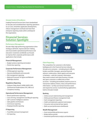 Enterprise Solutions: Enterprise Reporting Solutions for Financial Services




Actuate Center of Excellence
Leading Financial Services firms have standardized
on Actuate and centralized their reporting operations
to cut costs, streamline application development,
reduce management overhead and meet their
enterprise reporting needs within and beyond
the organization.


Financial Services
Solution Spotlight
Performance Management
Actuate helps high performing organizations drive
strategy at all levels, improve decision making,
and ensure better operational performance and
execution. Customers worldwide use Actuate
to improve their corporate performance with
applications that include:

Financial Management
• 	 Budget variance reporting and analysis                              Client Reporting
• 	 Period close reporting                                              The competition for customers is the hottest
                                                                        battleground in the Financial Services industry.
Corporate Performance Management                                        Actuate arms everyone—including branch officers,
• 	 HR Management reporting                                             brokers, portfolio managers, personal financial
• 	 Executive dashboards and scorecards                                 advisors, underwriters, claims agents and everyone
• 	 Risk management reporting                                           in between—with the customer, information
• 	 Balanced Scorecard, Six Sigma and Malcolm                           they need to attract and retain business. Actuate
    Baldridge solutions                                                 also gives customers a unified view of their
                                                                        accounts—including personalized, anytime access to
Regulatory Reporting                                                    transaction, balance, history, status and performance
• 	 Sarbanes-Oxley, Basel II, HIPAA, MiFID, GIPS,                       information—so they can transact business easier
    GLB-financial modernization, KYC, AML et al                         and require less service. Customerfacing applications
• 	 Compliance tracking                                                 built on Actuate include:

Operational Performance Management                                      Banking
• 	 Branch performance reporting                                        • 	 Online account statementing and management
• 	 Loan servicing, management and lifecycle reporting                  • 	 Online personal finance management tools
• 	 360° customer intelligence solutions                                • 	 Cash management reporting
• 	 Sales pipeline and forecasts                                        • 	 Credit card statements, payment and analysis
• 	 Commission reporting                                                • 	 Consumer and commercial loan reports
• 	 Employee benefits reporting                                         • 	 Multi-account performance dashboards

IT Reporting                                                            Wealth Management
• 	 IT portfolio and asset management                                   • 	 Asset and portfolio performance reports
• 	 SLA reporting                                                       • 	 Broker/advisor portals
                                                                        • 	 Investment performance analysis and dashboards
                                                                                                                                4
 