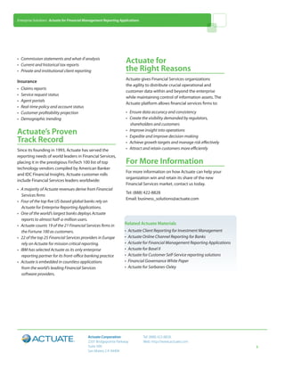 Enterprise Solutions: Actuate for Financial Management Reporting Applications




• 	 Commission statements and what-if analysis
• 	 Current and historical tax reports
                                                                    Actuate for
• 	 Private and institutional client reporting                      the Right Reasons
                                                                    Actuate gives Financial Services organizations
Insurance
                                                                    the agility to distribute crucial operational and
• 	 Claims reports
                                                                    customer data within and beyond the enterprise
• 	 Service request status
                                                                    while maintaining control of information assets. The
• 	 Agent portals
                                                                    Actuate platform allows financial services firms to:
• 	 Real-time policy and account status
• 	 Customer profitability projection                               • 	 Ensure data accuracy and consistency
• 	 Demographic trending                                            • 	 Create the visibility demanded by regulators,
                                                                        shareholders and customers
Actuate’s Proven                                                    • 	 Improve insight into operations
                                                                    • 	 Expedite and improve decision-making
Track Record                                                        • 	 Achieve growth targets and manage risk effectively
Since its founding in 1993, Actuate has served the                  • 	 Attract and retain customers more efficiently
reporting needs of world leaders in Financial Services,
placing it in the prestigious FinTech 100 list of top               For More Information
technology vendors compiled by American Banker
                                                                    For more information on how Actuate can help your
and IDC Financial Insights. Actuate customer rolls
                                                                    organization win and retain its share of the new
include Financial Services leaders worldwide:
                                                                    Financial Services market, contact us today.
• 	 A majority of Actuate revenues derive from Financial
                                                                    Tel: (888) 422-8828
    Services firms
                                                                    Email: business_solutions@actuate.com
• 	 Four of the top five US-based global banks rely on
    Actuate for Enterprise Reporting Applications.
• 	 One of the world’s largest banks deploys Actuate
    reports to almost half-a-million users.
• 	 Actuate counts 19 of the 21 Financial Services firms in        Related Actuate Materials
    the Fortune 100 as customers.                                  • 	Actuate Client Reporting for Investment Management
• 	 22 of the top 25 Financial Services providers in Europe        • 	Actuate Online Channel Reporting for Banks
    rely on Actuate for mission critical reporting.                • 	Actuate for Financial Management Reporting Applications
• 	 IBM has selected Actuate as its only enterprise                • 	Actuate for Basel II
    reporting partner for its front-office banking practice        • 	Actuate for Customer Self-Service reporting solutions
• 	 Actuate is embedded in countless applications                  • 	Financial Governance White Paper
    from the world’s leading Financial Services                    • 	Actuate for Sarbanes-Oxley
    software providers.




                                            Actuate Corporation                 Tel: (888) 422-8828
                                            2207 Bridgepointe Parkway           Web: http://www.actuate.com
                                            Suite 500                                                                           5
                                            San Mateo, CA 94404
 