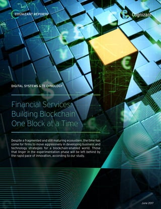 Financial Services:
Building Blockchain
One Block at a Time
Despite a fragmented and still maturing ecosystem, the time has
come for firms to move aggressively in developing business and
technology strategies for a blockchain-enabled world. Those
that linger in the experimentation phase will be left behind by
the rapid pace of innovation, according to our study.
DIGITAL SYSTEMS & TECHNOLOGY
COGNIZANT REPORTS
June 2017
 