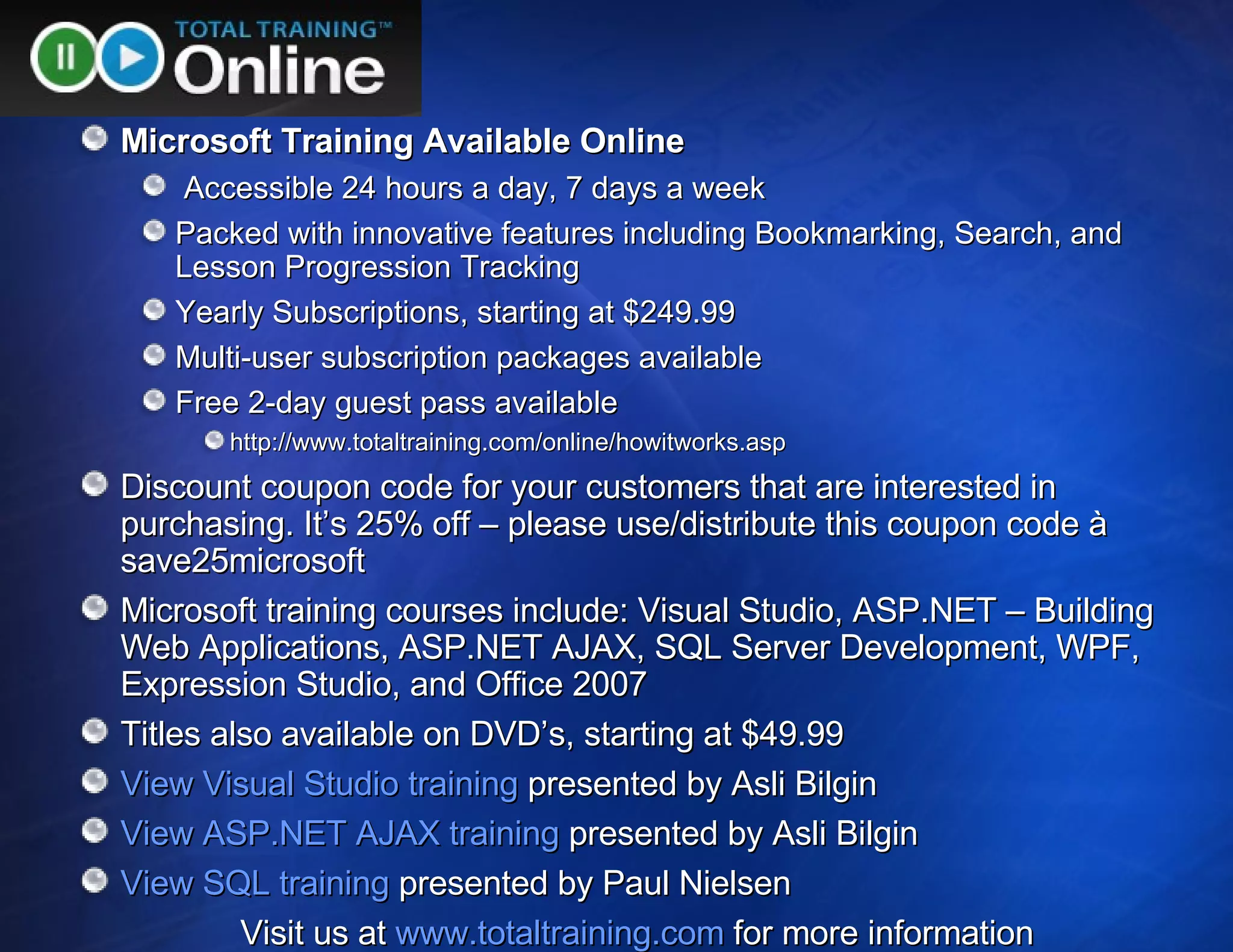 Microsoft Training Available Online Accessible 24 hours a day, 7 days a week Packed with innovative features including Bookmarking, Search, and Lesson Progression Tracking Yearly Subscriptions, starting at $249.99 Multi-user subscription packages available Free 2-day guest pass available http://www.totaltraining.com/online/howitworks.asp Discount coupon code for your customers that are interested in purchasing. It’s 25% off – please use/distribute this coupon code à save25microsoft Microsoft training courses include: Visual Studio, ASP.NET – Building Web Applications, ASP.NET AJAX, SQL Server Development, WPF, Expression Studio, and Office 2007 Titles also available on DVD’s, starting at $49.99 View Visual Studio training  presented by Asli Bilgin View ASP.NET AJAX training  presented by Asli Bilgin View SQL training  presented by Paul Nielsen Visit us at  www.totaltraining.com  for more information 