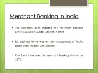 Merchant Banking In India
   The Grindlays Bank initiated the merchant banning
    activity in Indian Capital Market in 1969.


   It’s business forms was on the management of Public
    Issues and Financial Consultancy.


   City Bank introduced its merchant banking division in
    1970.
 