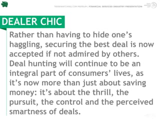 TRENDWATCHING.COM PREMIUM | FINANCIAL SERVICES INDUSTRY PRESENTATION




DEALER CHIC
 Rather than having to hide one’s
 haggling, securing the best deal is now
 accepted if not admired by others.
 Deal hunting will continue to be an
 integral part of consumers’ lives, as
 it’s now more than just about saving
 money: it’s about the thrill, the
 pursuit, the control and the perceived
 smartness of deals.
 