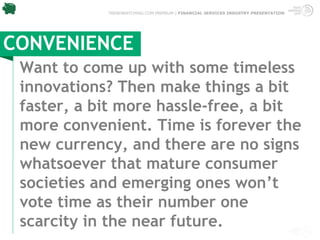 TRENDWATCHING.COM PREMIUM | FINANCIAL SERVICES INDUSTRY PRESENTATION




CONVENIENCE
 Want to come up with some timeless
 innovations? Then make things a bit
 faster, a bit more hassle-free, a bit
 more convenient. Time is forever the
 new currency, and there are no signs
 whatsoever that mature consumer
 societies and emerging ones won’t
 vote time as their number one
 scarcity in the near future.
 