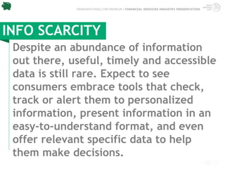 TRENDWATCHING.COM PREMIUM | FINANCIAL SERVICES INDUSTRY PRESENTATION




INFO SCARCITY
 Despite an abundance of information
 out there, useful, timely and accessible
 data is still rare. Expect to see
 consumers embrace tools that check,
 track or alert them to personalized
 information, present information in an
 easy-to-understand format, and even
 offer relevant specific data to help
 them make decisions.
 