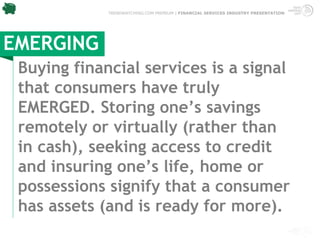TRENDWATCHING.COM PREMIUM | FINANCIAL SERVICES INDUSTRY PRESENTATION




EMERGING
 Buying financial services is a signal
 that consumers have truly
 EMERGED. Storing one’s savings
 remotely or virtually (rather than
 in cash), seeking access to credit
 and insuring one’s life, home or
 possessions signify that a consumer
 has assets (and is ready for more).
 