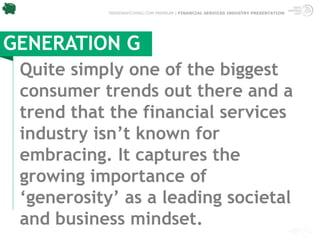 TRENDWATCHING.COM PREMIUM | FINANCIAL SERVICES INDUSTRY PRESENTATION




GENERATION G
 Quite simply one of the biggest
 consumer trends out there and a
 trend that the financial services
 industry isn’t known for
 embracing. It captures the
 growing importance of
 ‘generosity’ as a leading societal
 and business mindset.
 