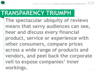 TRENDWATCHING.COM PREMIUM | FINANCIAL SERVICES INDUSTRY PRESENTATION




TRANSPARENCY TRIUMPH
 The spectacular ubiquity of reviews
 means that savvy audiences can see,
 hear and discuss every financial
 product, service or experience with
 other consumers, compare prices
 across a wide range of products and
 vendors, and peel back the corporate
 veil to expose companies’ inner
 workings. 
 