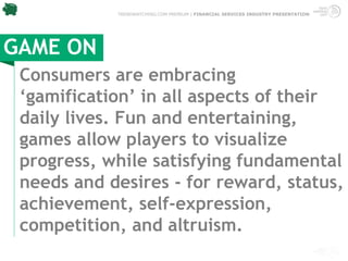 TRENDWATCHING.COM PREMIUM | FINANCIAL SERVICES INDUSTRY PRESENTATION




GAME ON
 Consumers are embracing
 ‘gamification’ in all aspects of their
 daily lives. Fun and entertaining,
 games allow players to visualize
 progress, while satisfying fundamental
 needs and desires - for reward, status,
 achievement, self-expression,
 competition, and altruism.
 
