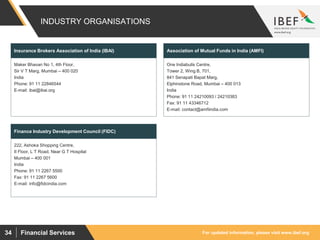 For updated information, please visit www.ibef.org34 Financial Services
INDUSTRY ORGANISATIONS
Maker Bhavan No 1, 4th Floor,
Sir V T Marg, Mumbai – 400 020
India
Phone: 91 11 22846544
E-mail: ibai@ibai.org
Insurance Brokers Association of India (IBAI)
One Indiabulls Centre,
Tower 2, Wing B, 701,
841 Senapati Bapat Marg,
Elphinstone Road, Mumbai – 400 013
India
Phone: 91 11 24210093 / 24210383
Fax: 91 11 43346712
E-mail: contact@amfiindia.com
Association of Mutual Funds in India (AMFI)
222, Ashoka Shopping Centre,
II Floor, L T Road, Near G T Hospital
Mumbai – 400 001
India
Phone: 91 11 2267 5500
Fax: 91 11 2267 5600
E-mail: info@fidcindia.com
Finance Industry Development Council (FIDC)
 
