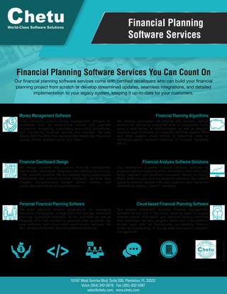 Financial Planning
Software Services
Financial Planning Software Services You Can Count On
World-Class Software Solutions
</>No Revenue Share or
Annual Licensing Fees.
It’s Yours!
Proprietary Source Code
& a Finished Product,
Designed to Your
Standards
Experienced
Developers, Scalable,
Teams, & Project
Management Support
Daily, Open
Communication with
Your Project Manager &
Development Team
Built-in QA & Testing to
Any Regulatory
Standards, at No
Extra Cost
A Reliable, Long-Term,
Back-End Software
Development Partner
& Custom Solutions Provider
Suite 200, Plantation, FL 33322
Voice (954) 342-5676, Fax (305) 832-5987
sales@chetu.com, www.chetu.com
10167 West Sunrise Blvd,
Money Management Software
Chetu develops custom money management software for
processes such as streamlining invoice and payment
processing, budgeting, automating accounting procedures,
and maintaining financial records and licenses. We also
deploy RESTful APIs from services like Wealth360, Raymond
James, Yodlee, ByAllAccounts, and Fiserv.
Financial Planning Algorithms
We develop automated rule engines and dynamic manual
controls for allocating enterprise-wide or segmented funds
using a wide variety of methodologies, as well as program
business logic protocols to measure cash flow against KPIs
and other balance sheet drivers to determine when to
reallocate capital, reconcile liabilities, or increase marketing
efforts.
Financial Dashboard Design
We design versatile and modular financial management
dashboards, seamlessly integrated with existing accounting,
CRM, and ERP systems. We also develop highly customizable
dashboards that include intuitive interfaces, real-time data
insights, comprehensive budget control centers, and
quick-view summaries of recent behavior.
Financial Analysis Software Solutions
Our developers engineer financial analysis software to
produce reports measuring KPIs, including current and quick
ratios, payment and inventory turnovers, Return on Equity
(RoE), profit margins, and any errors or variances. Our custom
systems produce reports with crisp graphics and interactive
elements for testing "what if" scenarios
Personal Financial Planning Software
We build personal finance applications for managing
insurance, mortgagees, college loans and savings, retirement
planning, investment portfolios, 401(k), and IRAs, as well as
integrate APIs that connect to personal bank accounts, tax
prep software, and utilize credit score bureau services. We
also develop retirement planning software platforms.
Cloud-based Financial Planning Software
Our experts implement scalable financial management
systems on-site and in the cloud, allowing users to access
mission-critical information and decision-making functions
from anywhere. We also program native and cross-platform
mobile apps with full functionality, accelerating financial
closes by empowering on-the-go data sharing and operation
management.
Our financial planning software services come with certified developers who can build your financial
planning project from scratch or develop streamlined updates, seamless integrations, and detailed
implementation to your legacy system, keeping it up-to-date for your customers.
P-FINT-FINA-0719
 