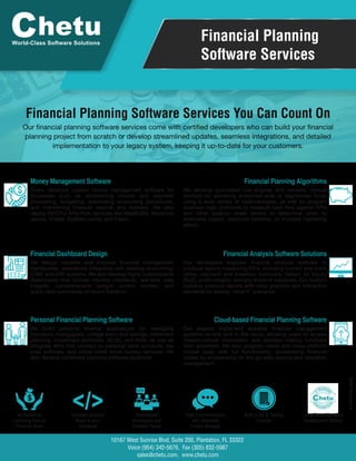 Financial Planning
Software Services
Financial Planning Software Services You Can Count On
World-Class Software Solutions
</>No Recurring
Licensing Fees or
Revenue Share
Complete Solution
Made to your
Standards
Experienced
Developers and
Scalable Teams
Open Communication
with Dedicated
Project Manager
Built-In QA & Testing
Included
Long-Term, Back-End
Development Partner
Suite 200, Plantation, FL 33322
Voice (954) 342-5676, Fax (305) 832-5987
sales@chetu.com, www.chetu.com
10167 West Sunrise Blvd,
Money Management Software
Chetu develops custom money management software for
processes such as streamlining invoice and payment
processing, budgeting, automating accounting procedures,
and maintaining financial records and licenses. We also
deploy RESTful APIs from services like Wealth360, Raymond
James, Yodlee, ByAllAccounts, and Fiserv.
Financial Planning Algorithms
We develop automated rule engines and dynamic manual
controls for allocating enterprise-wide or segmented funds
using a wide variety of methodologies, as well as program
business logic protocols to measure cash flow against KPIs
and other balance sheet drivers to determine when to
reallocate capital, reconcile liabilities, or increase marketing
efforts.
Financial Dashboard Design
We design versatile and modular financial management
dashboards, seamlessly integrated with existing accounting,
CRM, and ERP systems. We also develop highly customizable
dashboards that include intuitive interfaces, real-time data
insights, comprehensive budget control centers, and
quick-view summaries of recent behavior.
Financial Analysis Software Solutions
Our developers engineer financial analysis software to
produce reports measuring KPIs, including current and quick
ratios, payment and inventory turnovers, Return on Equity
(RoE), profit margins, and any errors or variances. Our custom
systems produce reports with crisp graphics and interactive
elements for testing "what if" scenarios
Personal Financial Planning Software
We build personal finance applications for managing
insurance, mortgagees, college loans and savings, retirement
planning, investment portfolios, 401(k), and IRAs, as well as
integrate APIs that connect to personal bank accounts, tax
prep software, and utilize credit score bureau services. We
also develop retirement planning software platforms.
Cloud-based Financial Planning Software
Our experts implement scalable financial management
systems on-site and in the cloud, allowing users to access
mission-critical information and decision-making functions
from anywhere. We also program native and cross-platform
mobile apps with full functionality, accelerating financial
closes by empowering on-the-go data sharing and operation
management.
Our financial planning software services come with certified developers who can build your financial
planning project from scratch or develop streamlined updates, seamless integrations, and detailed
implementation to your legacy system, keeping it up-to-date for your customers.
P-FINT-FINA-0420
 