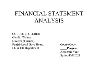 FINANCIAL STATEMENT
ANALYSIS
COURSE LECTURER
Ghaffar Waince
Director (Finance),
Punjab Local Govt. Board,
LG & CD Department
Course Code:
_____Program
Academic Year
Spring/Fall 2024
 