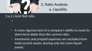3. Ratio Analysis
a. Liquidity
3.a.2.) Acid-Test ratio
=
- A more rigorous test of a company’s ability to meet its
short-term debts than the current ratio.
- Inventories and prepaid expenses are excluded from
total current assets, leaving only the more liquid
assets.
 