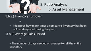 3. Ratio Analysis
b. Asset Management
3.b.2.) Inventory turnover
=
- Measures how many times a company’s inventory has been
sold and replaced during the year.
3.b.3) Average Sales Period
=
- The number of days needed on average to sell the entire
inventory.
 