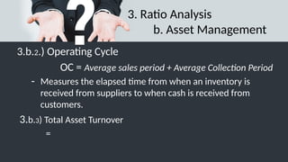 3. Ratio Analysis
b. Asset Management
3.b.2.) Operating Cycle
OC = Average sales period + Average Collection Period
- Measures the elapsed time from when an inventory is
received from suppliers to when cash is received from
customers.
3.b.3) Total Asset Turnover
=
 