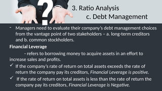 3. Ratio Analysis
c. Debt Management
- Managers need to evaluate their company’s debt management choices
from the vantage point of two stakeholders – a. long-term creditors
and b. common stockholders.
Financial Leverage
- refers to borrowing money to acquire assets in an effort to
increase sales and profits.
 If the company’s rate of return on total assets exceeds the rate of
return the company pay its creditors, Financial Leverage is positive.
 If the rate of return on total assets is less than the rate of return the
company pay its creditors, Financial Leverage is Negative.
 