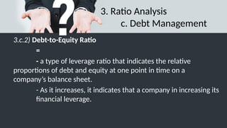 3. Ratio Analysis
c. Debt Management
3.c.2) Debt-to-Equity Ratio
=
- a type of leverage ratio that indicates the relative
proportions of debt and equity at one point in time on a
company’s balance sheet.
- As it increases, it indicates that a company in increasing its
financial leverage.
 
