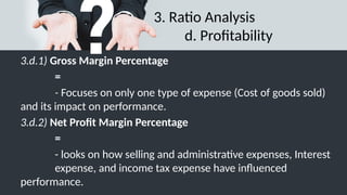 3. Ratio Analysis
d. Profitability
3.d.1) Gross Margin Percentage
=
- Focuses on only one type of expense (Cost of goods sold)
and its impact on performance.
3.d.2) Net Profit Margin Percentage
=
- looks on how selling and administrative expenses, Interest
expense, and income tax expense have influenced
performance.
 