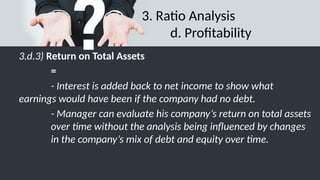 3. Ratio Analysis
d. Profitability
3.d.3) Return on Total Assets
=
- Interest is added back to net income to show what
earnings would have been if the company had no debt.
- Manager can evaluate his company’s return on total assets
over time without the analysis being influenced by changes
in the company’s mix of debt and equity over time.
 