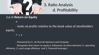 3. Ratio Analysis
d. Profitability
3.d.4) Return on Equity
=
- looks at profits relative to the book value of stockholders
equity.
= x X
- Pioneered by E.I. du Pont de Nemours and Company
- Recognizes that return on equity is influenced by three elements (1. operating
efficiency, 2. asset usage efficiency and 3. Financial leverage.)
 