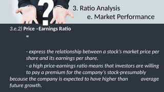 3. Ratio Analysis
e. Market Performance
3.e.2) Price –Earnings Ratio
=
- express the relationship between a stock’s market price per
share and its earnings per share.
- a high price-earnings ratio means that investors are willing
to pay a premium for the company’s stock-presumably
because the company is expected to have higher than average
future growth.
 