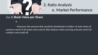 3. Ratio Analysis
e. Market Performance
3.e.4) Book Value per Share
=
- Measures the amount that would be distributed to holders of each share of
common stocks if all assets were sold at their balance sheet carrying amounts and if all
creditors were paid off.
 