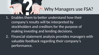 Why Managers use FSA?
1. Enables them to better understand how their
company’s results will be interpreted by
stockholders and creditors for the purpose of
making investing and lending decisions.
2. Financial statement analysis provides managers with
valuable feedback regarding their company’s
performance.
 