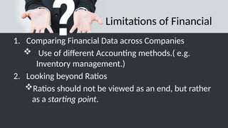 Limitations of Financial
1. Comparing Financial Data across Companies
 Use of different Accounting methods.( e.g.
Inventory management.)
2. Looking beyond Ratios
Ratios should not be viewed as an end, but rather
as a starting point.
 