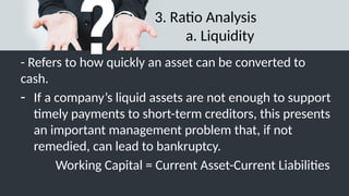 3. Ratio Analysis
a. Liquidity
- Refers to how quickly an asset can be converted to
cash.
- If a company’s liquid assets are not enough to support
timely payments to short-term creditors, this presents
an important management problem that, if not
remedied, can lead to bankruptcy.
Working Capital = Current Asset-Current Liabilities
 
