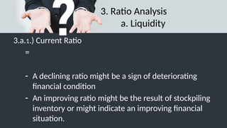 3. Ratio Analysis
a. Liquidity
3.a.1.) Current Ratio
=
- A declining ratio might be a sign of deteriorating
financial condition
- An improving ratio might be the result of stockpiling
inventory or might indicate an improving financial
situation.
 