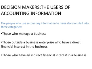 DECISION MAKERS:THE USERS OF
ACCOUNTING INFORMATION
The people who use accounting information to make decisions fall into
three categories:
•Those who manage a business
•Those outside a business enterprise who have a direct
financial interest in the business
•Those who have an indirect financial interest in a business
 